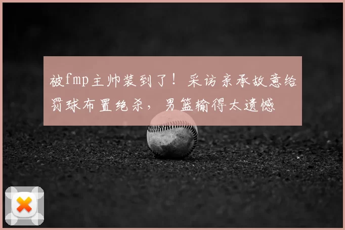被fmp主帅装到了!采访亲承故意给罚球布置绝杀,男篮输得太遗憾