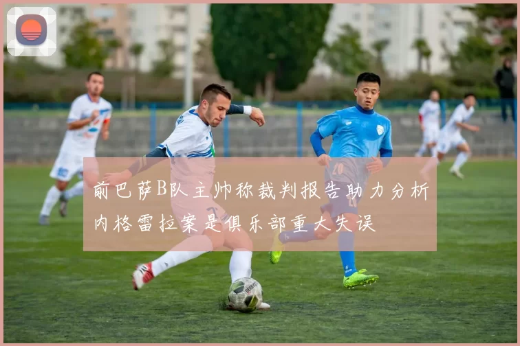 前巴萨B队主帅称裁判报告助力分析内格雷拉案是俱乐部重大失误