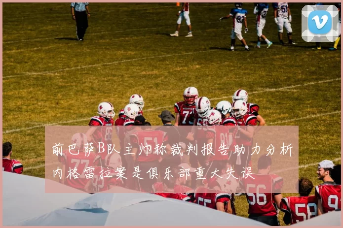 前巴萨B队主帅称裁判报告助力分析内格雷拉案是俱乐部重大失误