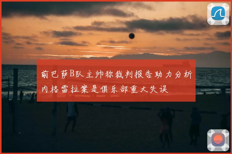 前巴萨B队主帅称裁判报告助力分析内格雷拉案是俱乐部重大失误