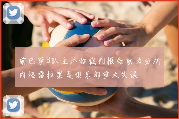 前巴萨B队主帅称裁判报告助力分析内格雷拉案是俱乐部重大失误