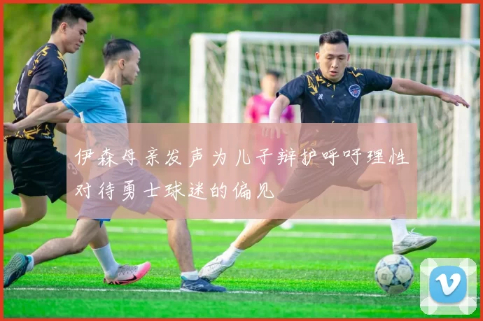 伊森母亲发声为儿子辩护呼吁理性对待勇士球迷的偏见