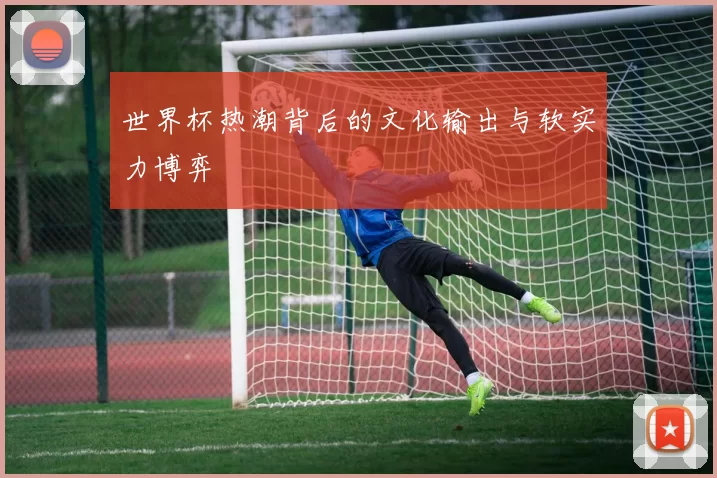 世界杯热潮背后的文化输出与软实力博弈