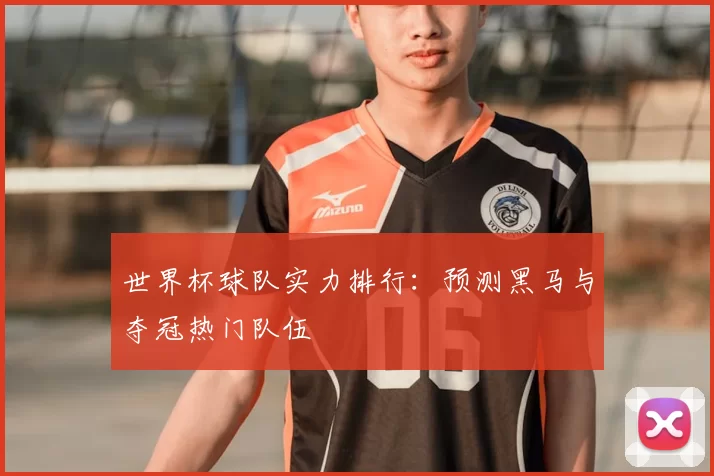 世界杯球队实力排行:预测黑马与夺冠热门队伍