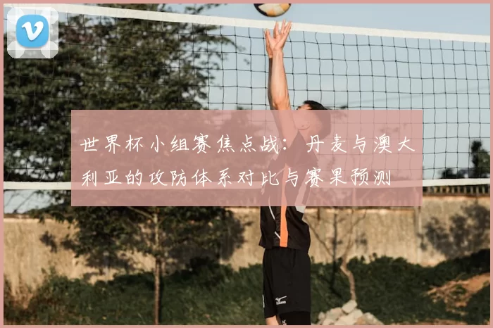 世界杯小组赛焦点战:丹麦与澳大利亚的攻防体系对比与赛果预测