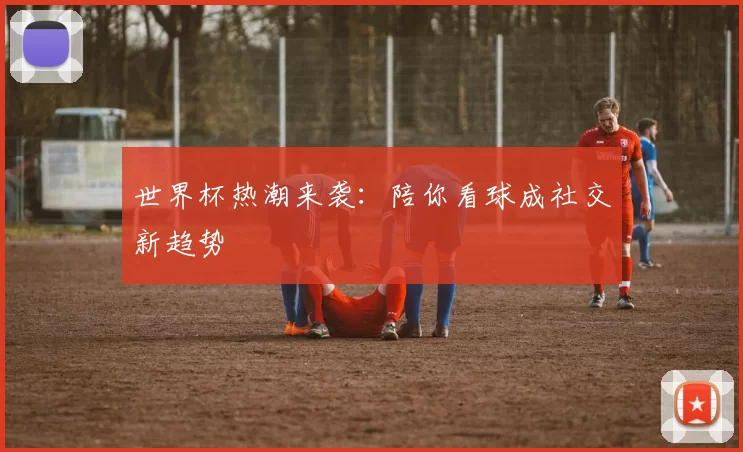 世界杯热潮来袭：陪你看球成社交新趋势