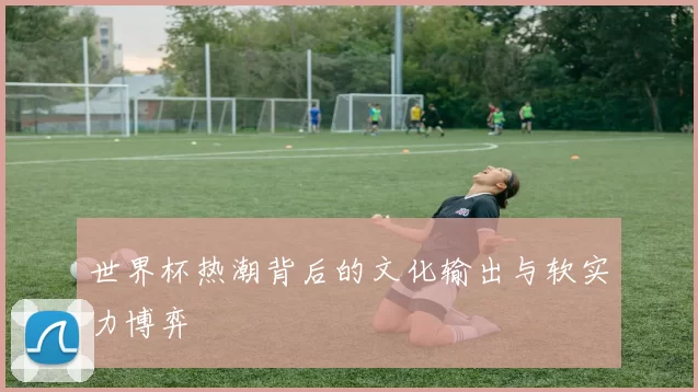 世界杯热潮背后的文化输出与软实力博弈