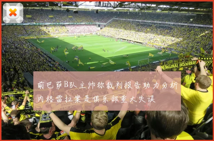 前巴萨B队主帅称裁判报告助力分析内格雷拉案是俱乐部重大失误