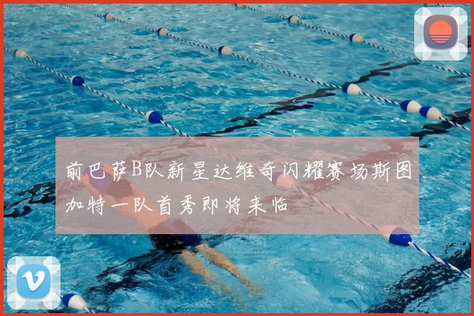 前巴萨B队新星达维奇闪耀赛场斯图加特一队首秀即将来临