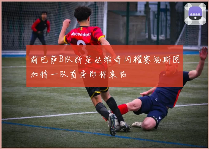 前巴萨B队新星达维奇闪耀赛场斯图加特一队首秀即将来临