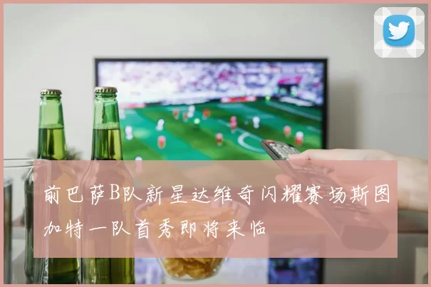 前巴萨B队新星达维奇闪耀赛场斯图加特一队首秀即将来临