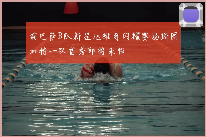 前巴萨B队新星达维奇闪耀赛场斯图加特一队首秀即将来临
