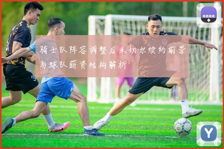 骑士队阵容调整后米切尔续约前景与球队薪资结构解析