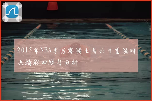 2015年NBA季后赛骑士与公牛首场对决精彩回顾与分析
