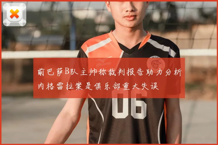 前巴萨B队主帅称裁判报告助力分析内格雷拉案是俱乐部重大失误