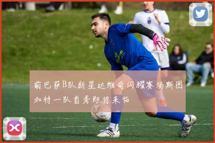 前巴萨B队新星达维奇闪耀赛场斯图加特一队首秀即将来临