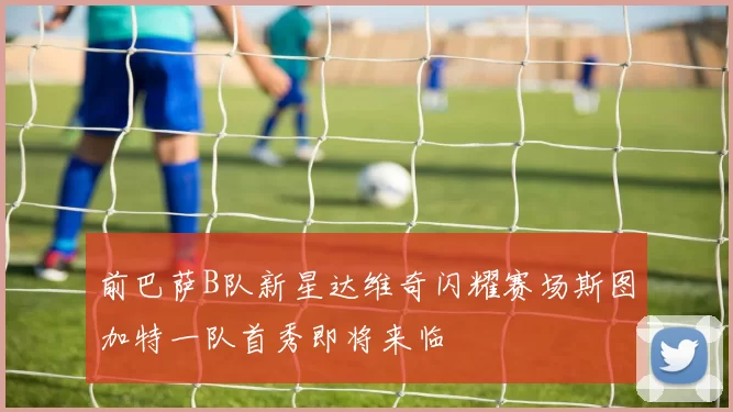 前巴萨B队新星达维奇闪耀赛场斯图加特一队首秀即将来临