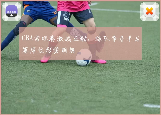 CBA常规赛激战正酣，球队争夺季后赛席位形势明朗