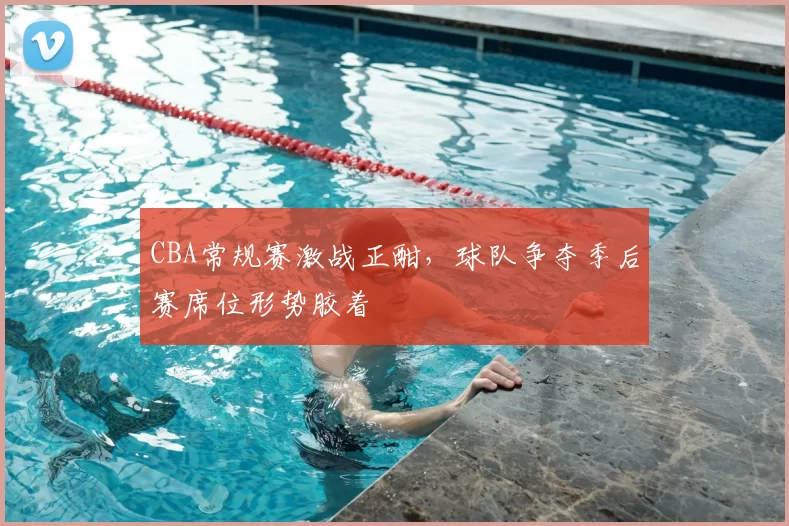 CBA常规赛激战正酣,球队争夺季后赛席位形势胶着
